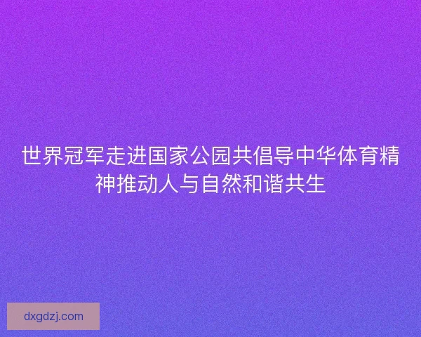 世界冠军走进国家公园共倡导中华体育精神推动人与自然和谐共生