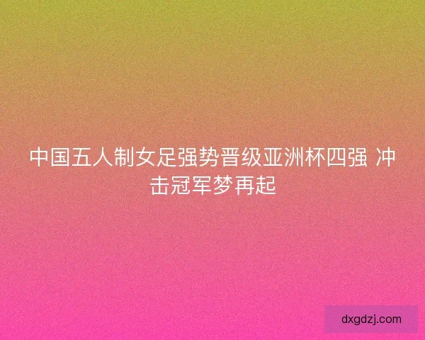 中国五人制女足强势晋级亚洲杯四强 冲击冠军梦再起