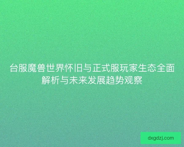 台服魔兽世界怀旧与正式服玩家生态全面解析与未来发展趋势观察