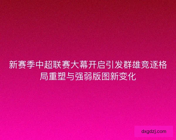 新赛季中超联赛大幕开启引发群雄竞逐格局重塑与强弱版图新变化