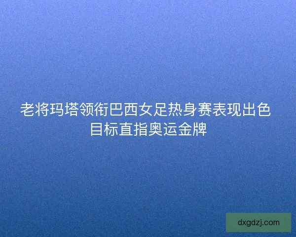 老将玛塔领衔巴西女足热身赛表现出色 目标直指奥运金牌