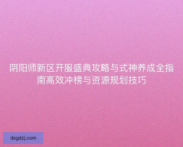 阴阳师新区开服盛典攻略与式神养成全指南高效冲榜与资源规划技巧